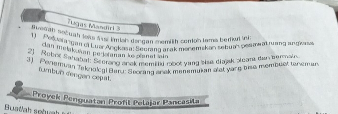 Tugas Mandiri 3 
Buatlah sebuah teks fiksi ilmiah dengan memilih contoh tema berikut ini 
1) Petualangan di Luar Angkasa: Seorang anak menemukan sebuah pesawat ruang angkasa 
dan melakukan perjalanan ke planet lain. 
2) Robot Sahabat: Seorang anak memiliki robot yang bisa diajak bicara dan bermain. 
3) Penemuan Teknologi Baru: Seorang anak menemukan alat yang bisa membuat tanaman 
tumbuh dengan cepat. 
Proyek Penguatan Profil Pelajar Pancasila 
Buatlah sebuah