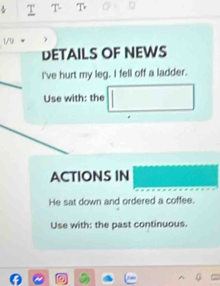 T- T 
1/9 
DETAILS OF NEWS 
I've hurt my leg. I fell off a ladder. 
Use with: the 
ACTIONS IN 
He sat down and ordered a coffee. 
Use with: the past continuous.