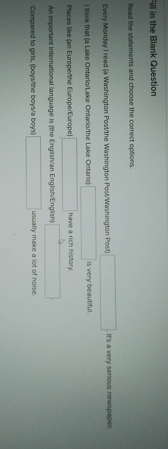 Fill in the Blank Question 
Read the statements and choose the correct options. 
Every Monday I read (a Washington Post/the Washington Post/Washington Post) . It's a very serious newspaper. 
I think that (a Lake Ontario/Lake Ontario/the Lake Ontario) is very beautiful. 
Places like (an Europe/the Europe/Europe) have a rich history. 
An important international language is (the English/an English/English) 
Compared to girls, (boys/the boys/a boys) usually make a lot of noise.