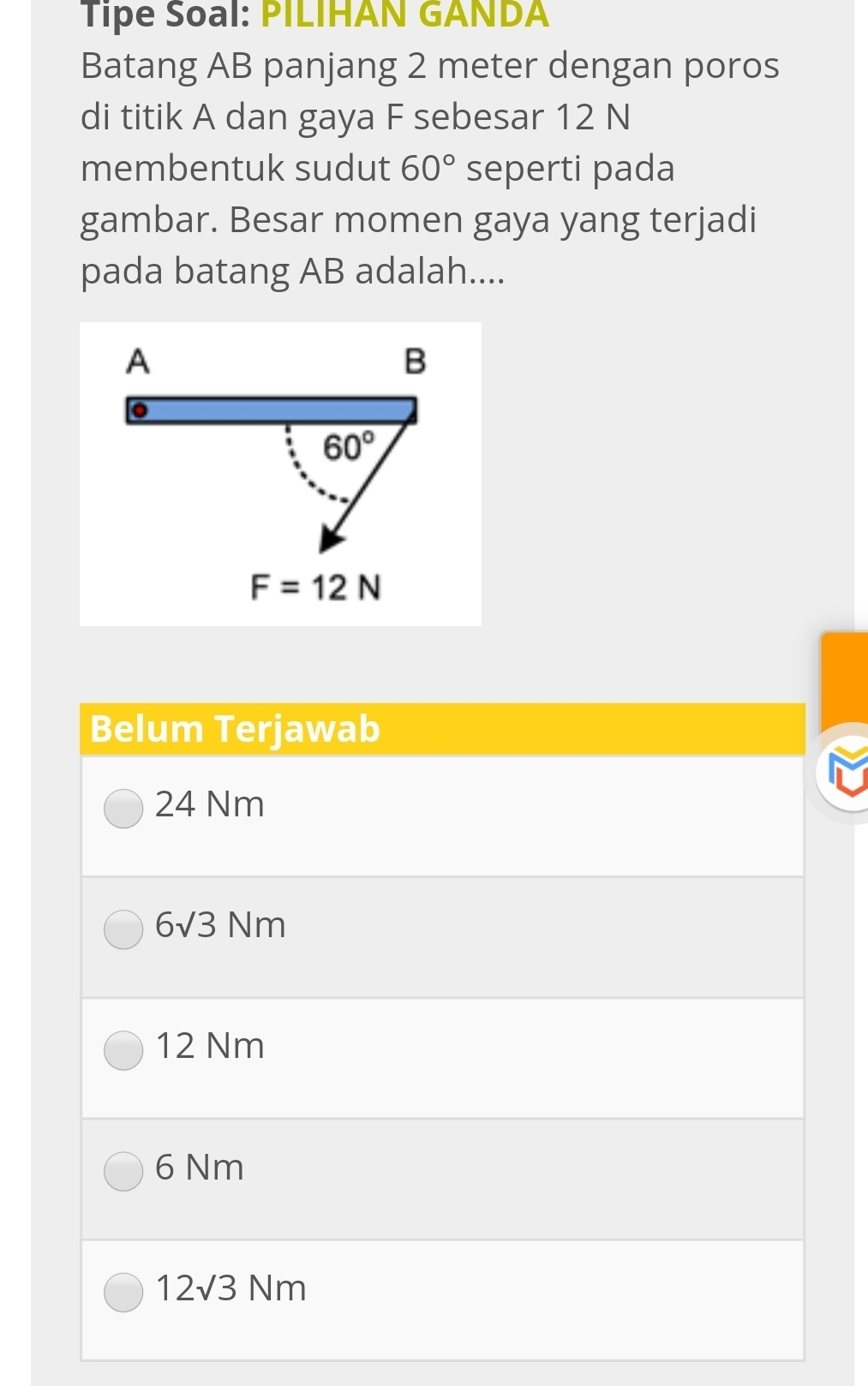 Tipe Soal: PILIHAN GANDA
Batang AB panjang 2 meter dengan poros
di titik A dan gaya F sebesar 12 N
membentuk sudut 60° seperti pada
gambar. Besar momen gaya yang terjadi
pada batang AB adalah....
Belum Terjawab
24 Nm
6sqrt(3)Nm
12 Nm
6 Nm
12sqrt(3)Nm