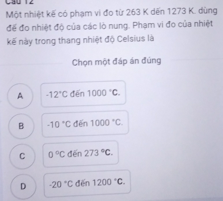 Một nhiệt kế có phạm vi đo từ 263 K dến 1273 K. dùng
để đo nhiệt độ của các lò nung. Phạm vi đo của nhiệt
kế này trong thang nhiệt độ Celsius là
Chọn một đáp án đúng
A -12°C đến 1000°C.
B -10°C đến 1000°C.
C 0°C đến 273°C.
D -20°C đến 1200°C.