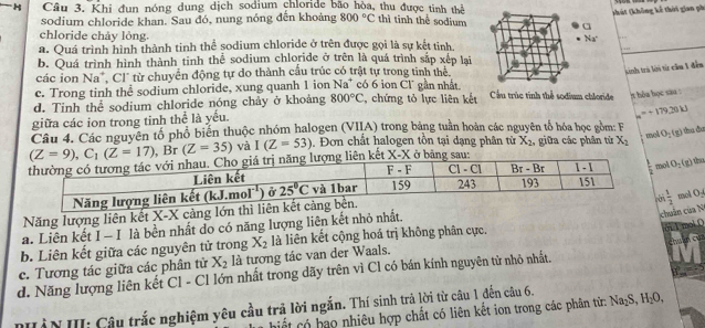 (hát (không kế thời gian ph
H Câu 3. Khi đụn nóng dung dịch sodium chloride bão hòa, thu được tinh thể thì tinh thể sodium
sodium chloride khan. Sau đó, nung nóng đến khoảng 800°C
a
chloride chảy lỏng.
Na^+
a. Quá trình hình thành tinh thể sodium chloride ở trên được gọi là sự kết tinh
. 
b. Quá trình hình thành tinh thể sodium chloride ở trên là quá trình sắp xếp lại
sinh trà lời từ cầa 1 đến
các ion Na", Cl" từ chuyển động tự do thành cầu trúc có trật tự trong tinh thể, có 6 ion Cl gần nhất.
c. Trong tinh the sodium chloride, xung quanh 1 ion Na^+
d. Tinh thể sodium chloride nóng chảy ở khoảng 800°C C, chứng tỏ lực liên kết Cầu trúc tính thể sodium chloride t hòa học sau :
giữa các ion trong tinh thể là yếu.
u=+179.20kJ
Câu 4. Các nguyên tổ phố biển thuộc nhóm halogen (VIIA) trong bằng tuần hoàn các nguyên tổ hóa học gồm: F
(Z=9),C_1(Z=17),Br(Z=35) và I(Z=53) , Đơn chất halogen tồn tại dạng phân tử X_2 , giữa các phân từ X_2
mol O_2(g) t đa
ol O_2(g)
chuân của N
Năng lượng liên kết X-X càng lớn thì liên kế
a. Liên kết I - I là bền nhất do có năng lượng liên kết nhỏ nhất.  1/2  mol O-
chú
b. Liên kết giữa các nguyên tử trong X_2 là liên kết cộng hoá trị không phân cực.
ớ i 1 mol O
c. Tương tác giữa các phân tử X_2 là tương tác van der Waals.
d. Năng lượng liên kết Cl - Cl lớn nhất trong dãy trên vì Cl có bán kính nguyên tử nhỏ nhất.
HầN III: Câu trắc nghiệm yêu cầu trả lời ngắn. Thí sinh trả lời từ câu 1 đến câu 6.  hết có bao nhiêu hợp chất có liên kết ion trong các phản từ: 7 Na_2S,H_2O,