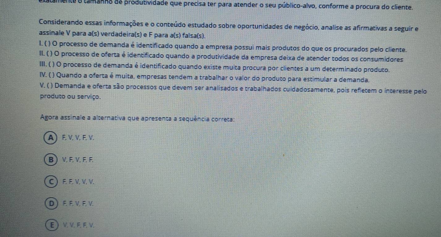 tamente o tamanho de produtividade que precisa ter para atender o seu público-alvo, conforme a procura do cliente.
Considerando essas informações e o conteúdo estudado sobre oportunidades de negócio, analise as afirmativas a seguir e
assinale V para a(s) verdadeira(s) e F para a(s) falsa(s).
I. ( ) O processo de demanda é identificado quando a empresa possui mais produtos do que os procurados pelo cliente.
II. ( ) O processo de oferta é identificado quando a produtividade da empresa deixa de atender todos os consumidores
III. ( ( ) O processo de demanda é identificado quando existe muita procura por clientes a um determinado produto.
IV. ( ) Quando a oferta é muita, empresas tendem a trabalhar o valor do produto para estimular a demanda.
V. ( ) Demanda e oferta são processos que devem ser analisados e trabalhados cuidadosamente, pois refletem o interesse pelo
produto ou serviço.
Agora assinale a alternativa que apresenta a sequência correta
A) F. V, V. F. V.
B  V, F, V, F, F.
C) F. F. V, V, V.
D) F. F. V, F, V.
E ) V. V. F, F, V.