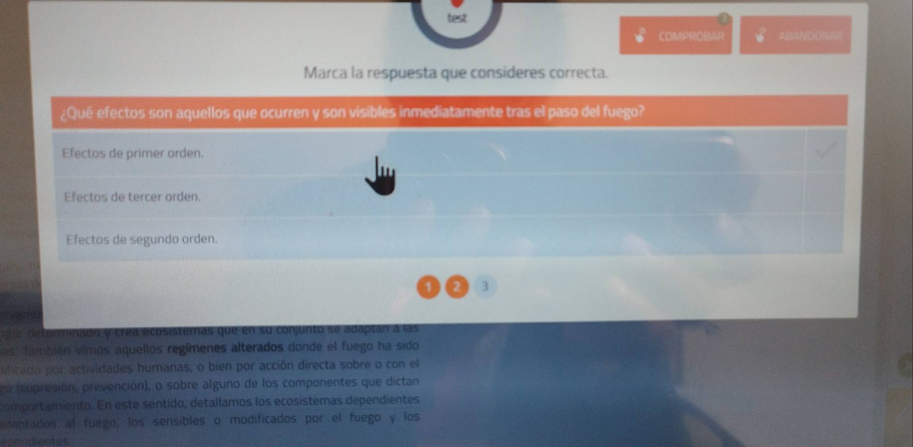 test
COMPROBAR ABANDONAR
Marca la respuesta que consideres correcta.
¿Qué efectos son aquellos que ocurren y son visibles inmediatamente tras el paso del fuego?
Efectos de primer orden.
Efectos de tercer orden.
Efectos de segundo orden.
1 2 3
determinado y crea ecosistemas que en su conjunto se adaptan a las
as También vimos aquellos regímenes alterados donde el fuego ha sido
lificado por actividades humanas, o bien por acción directa sobre o con el
go (supresión, prevención), o sobre alguno de los componentes que dictan
comportamiento. En este sentido, detallamos los ecosístémas dependientes
daprados al fuego, los sensibles o modificados por el fuego y los
enendientes