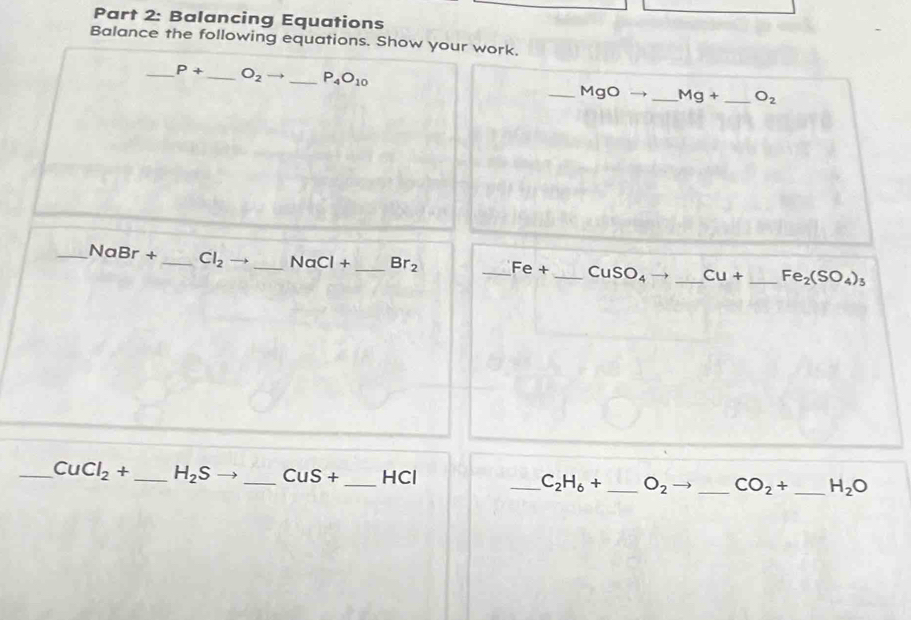 Balancing Equations 
Balance the following equations. Show your work. 
_ P+ _  O_2 _ P_4O_10 _ MgO → _  Mg+ _  O_2
_ NaBr+ _  Cl_2 to _ NaCl+ _  Br_2 _ Fe+ _  CuSO_4 → _ Cu+ _  Fe_2(SO_4)
_ CuCl_2+ _ H_2S _  CuS+ _ HCl ____ H_2O
C_2H_6+ O_2 CO_2+