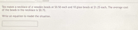 Teo makes a necklace of æ wooden beads at $0.50 each and 10 glass beads at $1.25 each. The average cost 
of the beads in the necklace is $0.72. 
Write an equation to model the situation.