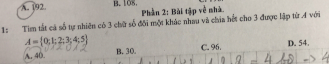 A. 192. B. 108.
Phần 2: Bài tập về nhà.
1: Tim tất cả số tự nhiên có 3 chữ số đôi một khác nhau và chia hết cho 3 được lập từ A với
A= 0;1;2;3;4;5
A. 40. B. 30. C. 96. D. 54.