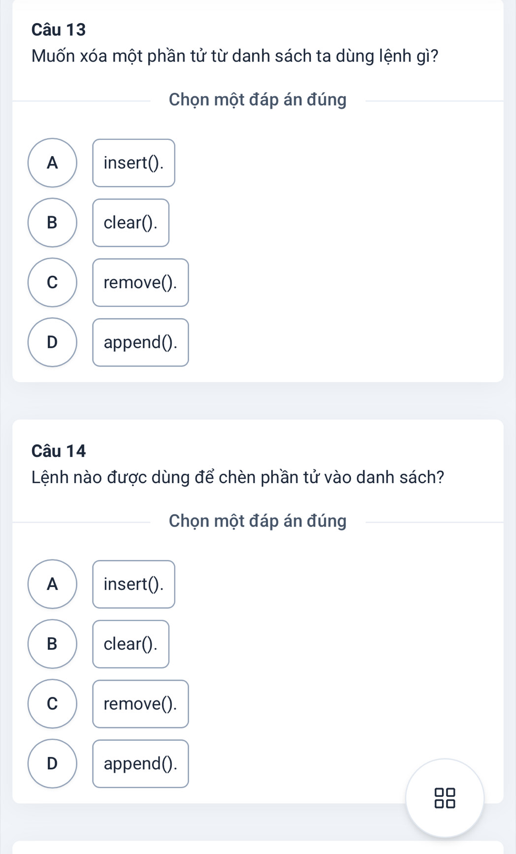 Muốn xóa một phần tử từ danh sách ta dùng lệnh gì?
Chọn một đáp án đúng
A insert().
B clear().
C remove().
D append().
Câu 14
Lệnh nào được dùng để chèn phần tử vào danh sách?
Chọn một đáp án đúng
A insert().
B clear().
C remove().
D append().