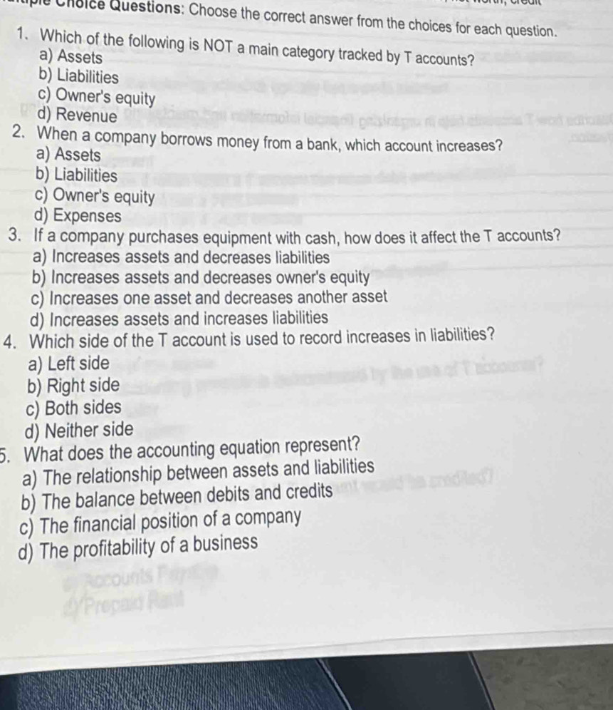 Choice Questions: Choose the correct answer from the choices for each question.
1. Which of the following is NOT a main category tracked by T accounts?
a) Assets
b) Liabilities
c) Owner's equity
d) Revenue
2. When a company borrows money from a bank, which account increases?
a) Assets
b) Liabilities
c) Owner's equity
d) Expenses
3. If a company purchases equipment with cash, how does it affect the T accounts?
a) Increases assets and decreases liabilities
b) Increases assets and decreases owner's equity
c) Increases one asset and decreases another asset
d) Increases assets and increases liabilities
4. Which side of the T account is used to record increases in liabilities?
a) Left side
b) Right side
c) Both sides
d) Neither side
5. What does the accounting equation represent?
a) The relationship between assets and liabilities
b) The balance between debits and credits
c) The financial position of a company
d) The profitability of a business