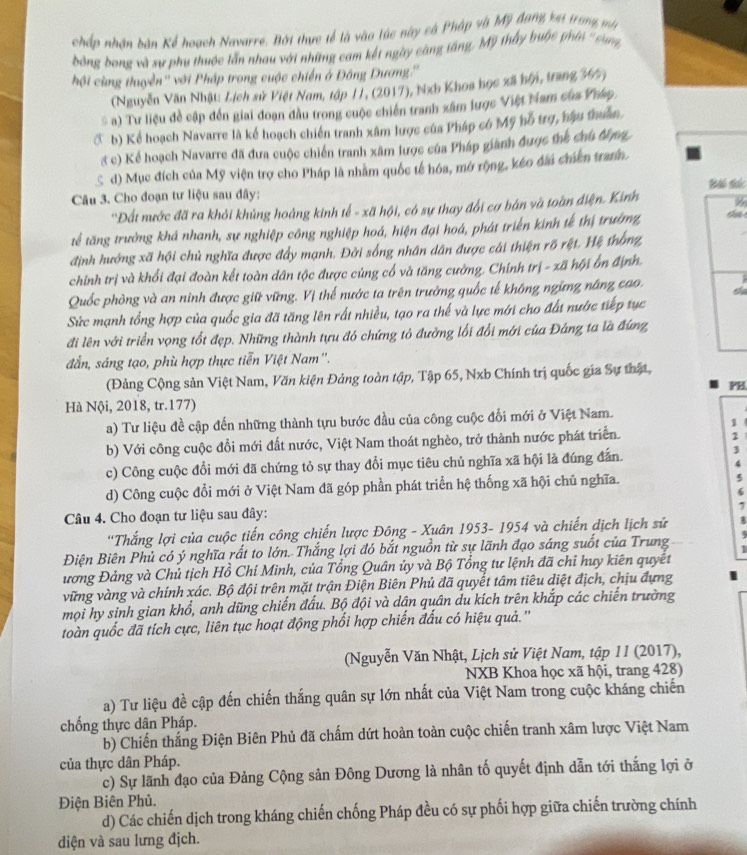 chấp nhân bàn Kể hoạch Navarre, Bới thực tế là vào túc này cá Pháp và Mỹ đang ket trong mên
bóng bong và sự phụ thuộc lẫn nhau với những cam kết ngày càng táng, Mỹ thấy buộc phíć ' sưn
hội cùng thuyền'' với Pháp trong cuộc chiến ở Đông Dương.''
(Nguyễn Văn Nhật: Lịch sử Việt Nam, tập 11, (2017), Nxh Khoa học xã bội, trang 347 )
) Tư liệu đề cập đến giai đoạn đầu trong cuộc chiến tranh xâm lược Việt Nam của Pháp,
C b) Kể hoạch Navarre là kể hoạch chiến tranh xâm lược của Pháp có Mỹ hỗ trợ, hậu thuân.
3 c) Kể hoạch Navarre đã đưa cuộc chiến tranh xâm lược của Pháp giành được thể chủ đợng
S d) Mục đích của Mỹ viện trợ cho Pháp là nhằm quốc tế hóa, mở rộng, kéo đài chiến trann.
Bái tác
Câu 3. Cho đoạn tư liệu sau đây:
''Đất nước đã ra khỏi khủng hoảng kinh tế - xã hội, có sự thay đổi cơ bán và toàn điện. Kinh
tế tăng trường khá nhanh, sự nghiệp công nghiệp hoá, hiện đại hoá, phát triển kính tế thị trường,
định hướng xã hội chủ nghĩa được đẩy mạnh. Đời sống nhân dân được cái thiện rõ rệt. Hệ trống,
chính trị và khổi đại đoàn kết toàn dân tộc được củng cổ và tăng cường. Chính trị - xã hội ỗn định.
I
Quốc phòng và an ninh được giữ vững. Vị thế nước ta trên trưởng quốc tế không ngừng năng cao. Ch
Sức mạnh tổng hợp của quốc gia đã tăng lên rất nhiều, tạo ra thế và lực mới cho đất nước tiếp tục
đi lên với triển vọng tốt đẹp. Những thành tựu đó chứng tỏ đường lối đổi mới của Đáng ta là đứng
đẫn, sáng tạo, phù hợp thực tiễn Việt Nam''.
(Đảng Cộng sản Việt Nam, Văn kiện Đảng toàn tập, Tập 65, Nxb Chính trị quốc gia Sự thật,
PB
Hà Nội, 2018, tr.177)
a) Tư liệu đề cập đến những thành tựu bước đầu của công cuộc đối mới ở Việt Nam.
1
b) Với công cuộc đồi mới đất nước, Việt Nam thoát nghèo, trở thành nước phát triển.
2
c) Công cuộc đổi mới đã chứng tỏ sự thay đổi mục tiêu chủ nghĩa xã hội là đúng đẫn.
4
d) Công cuộc đổi mới ở Việt Nam đã góp phần phát triển hệ thống xã hội chủ nghĩa. 5
6
1
Câu 4. Cho đoạn tư liệu sau đây:
'Thắng lợi của cuộc tiến công chiến lược Đông - Xuân 1953- 1954 và chiến dịch lịch sử 8
Điện Biên Phủ có ý nghĩa rất to lớn. Thắng lợi đó bắt nguồn từ sự lãnh đạo sáng suốt của Trung 1
ương Đảng và Chủ tịch Hồ Chí Minh, của Tổng Quân ủy và Bộ Tổng tư lệnh đã chỉ huy kiên quyết
vững vàng và chính xác. Bộ đội trên mặt trận Điện Biên Phủ đã quyết tâm tiêu diệt địch, chịu đựng
mọi hy sinh gian khổ, anh dũng chiến đấu. Bộ đội và dân quân du kích trên khắp các chiến trường
toàn quốc đã tích cực, liên tục hoạt động phối hợp chiến đấu có hiệu quả.''
(Nguyễn Văn Nhật, Lịch sử Việt Nam, tập 11 (2017),
NXB Khoa học xã hội, trang 428)
a) Tư liệu đề cập đến chiến thắng quân sự lớn nhất của Việt Nam trong cuộc kháng chiến
chống thực dân Pháp.
b) Chiến thắng Điện Biên Phủ đã chấm dứt hoàn toàn cuộc chiến tranh xâm lược Việt Nam
của thực dân Pháp.
c) Sự lãnh đạo của Đảng Cộng sản Đông Dương là nhân tố quyết định dẫn tới thắng lợi ở
Điện Biên Phủ.
d) Các chiến dịch trong kháng chiến chống Pháp đều có sự phối hợp giữa chiến trường chính
diện và sau lưng địch.