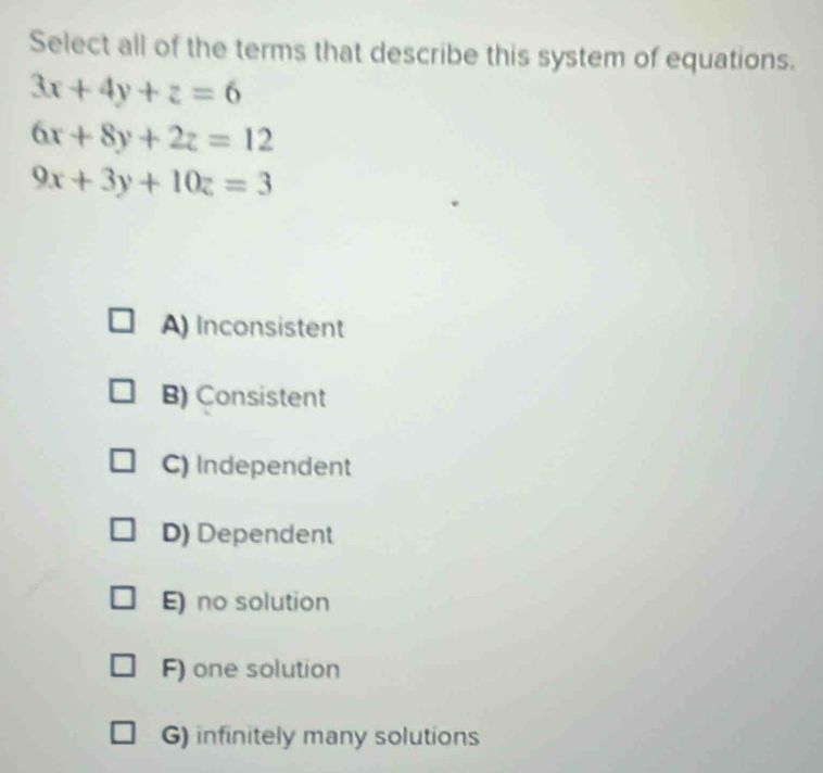 Select all of the terms that describe this system of equations.
3x+4y+z=6
6x+8y+2z=12
9x+3y+10z=3
A) Inconsistent
B) Consistent
C) Independent
D) Dependent
E) no solution
F) one solution
G) infinitely many solutions