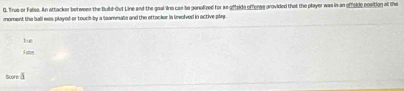 True or False. An attacker between the Build-Out Line and the goal line can be penalized for an offside offense provided that the player was in an offside position at the
moment the ball was played or touch by a teammate and the attacker is involved in active play.
True
Faten
Score overline a