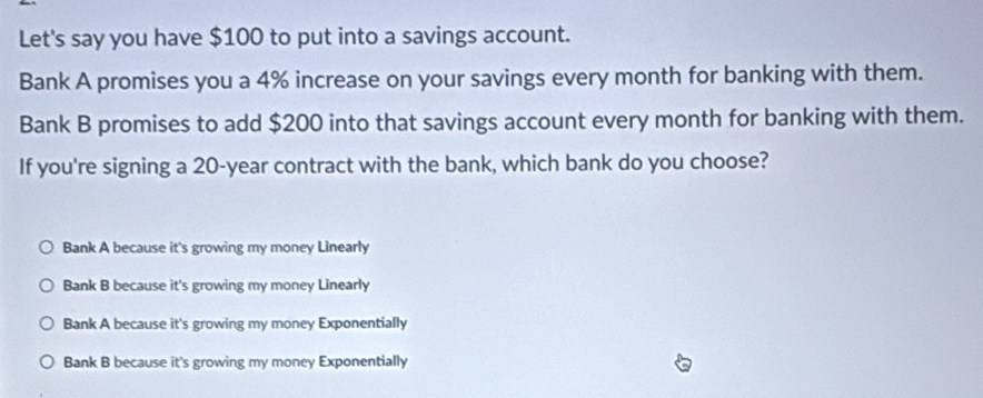 Let's say you have $100 to put into a savings account.
Bank A promises you a 4% increase on your savings every month for banking with them.
Bank B promises to add $200 into that savings account every month for banking with them.
If you're signing a 20-year contract with the bank, which bank do you choose?
Bank A because it's growing my money Linearly
Bank B because it's growing my money Linearly
Bank A because it's growing my money Exponentially
Bank B because it's growing my money Exponentially