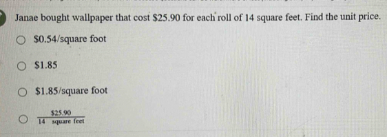 Janae bought wallpaper that cost $25.90 for each roll of 14 square feet. Find the unit price.
$0.54/square foot
$1.85
$1.85/square foot
 ($25.90)/14squarefeet 