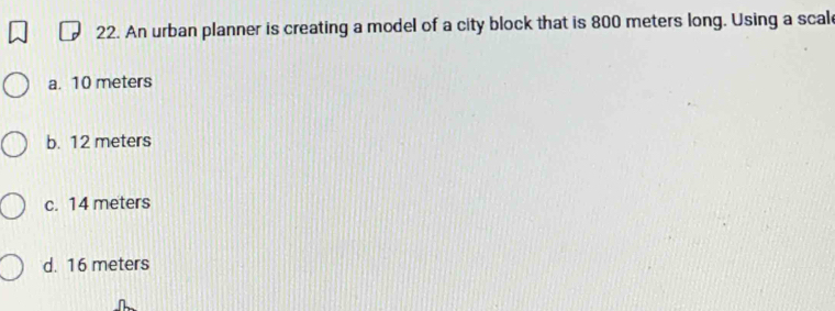 An urban planner is creating a model of a city block that is 800 meters long. Using a scal
a. 10 meters
b. 12 meters
c. 14 meters
d. 16 meters