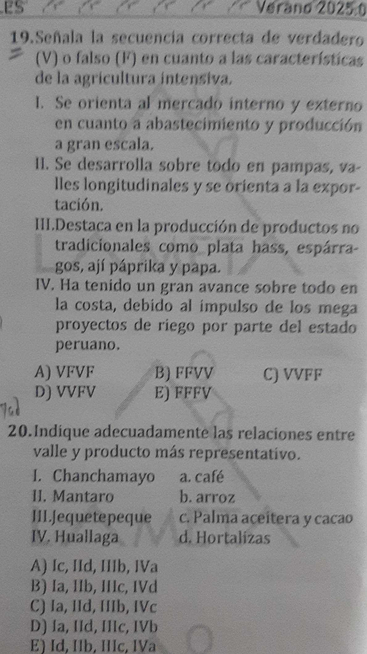 ES Verand 20250
19.Señala la secuencia correcta de verdadero
(V) o falso (F) en cuanto a las características
de la agricultura intensiva.
I. Se orienta al mercado interno y externo
en cuanto a abastecimiento y producción
a gran escala.
I. Se desarrolla sobre todo en pampas, va-
lles longitudinales y se orienta a la expor-
tación.
IIII.Destaca en la producción de productos no
tradicionales como plata hass, espárra-
gos, ají páprika y papa.
IV. Ha tenido un gran avance sobre todo en
la costa, debido al ímpulso de los mega
proyectos de riego por parte del estado
peruano.
A) VFVF B) FFVV C) VVFF
D) VVFV E) FFFV
20.Indique adecuadamente las relaciones entre
valle y producto más representativo.
I. Chanchamayo a. café
II. Mantaro b. arroz
III.Jequetepeque c. Palma aceitera y cacao
IV. Huallaga d. Hortalizas
A) Ic, IId, IIIb, IVa
B) Ia, IIb, IIc, IVd
C) Ia, IId, IIIb, IVc
D) Ia, IId, IIIc, IVb
E) Id, Ib, IIIc, IVa