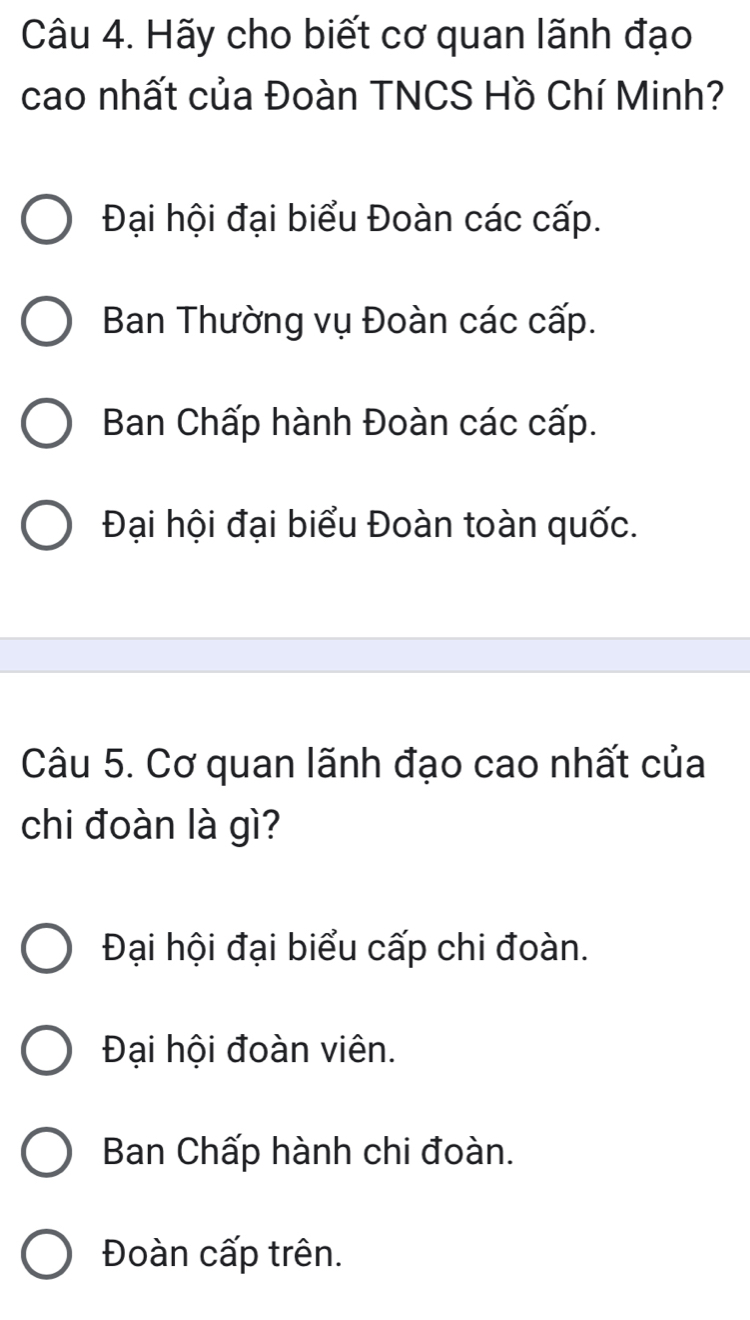 Hãy cho biết cơ quan lãnh đạo
cao nhất của Đoàn TNCS Hồ Chí Minh?
Đại hội đại biểu Đoàn các cấp.
Ban Thường vụ Đoàn các cấp.
Ban Chấp hành Đoàn các cấp.
Đại hội đại biểu Đoàn toàn quốc.
Câu 5. Cơ quan lãnh đạo cao nhất của
chi đoàn là gì?
Đại hội đại biểu cấp chi đoàn.
Đại hội đoàn viên.
Ban Chấp hành chi đoàn.
Đoàn cấp trên.