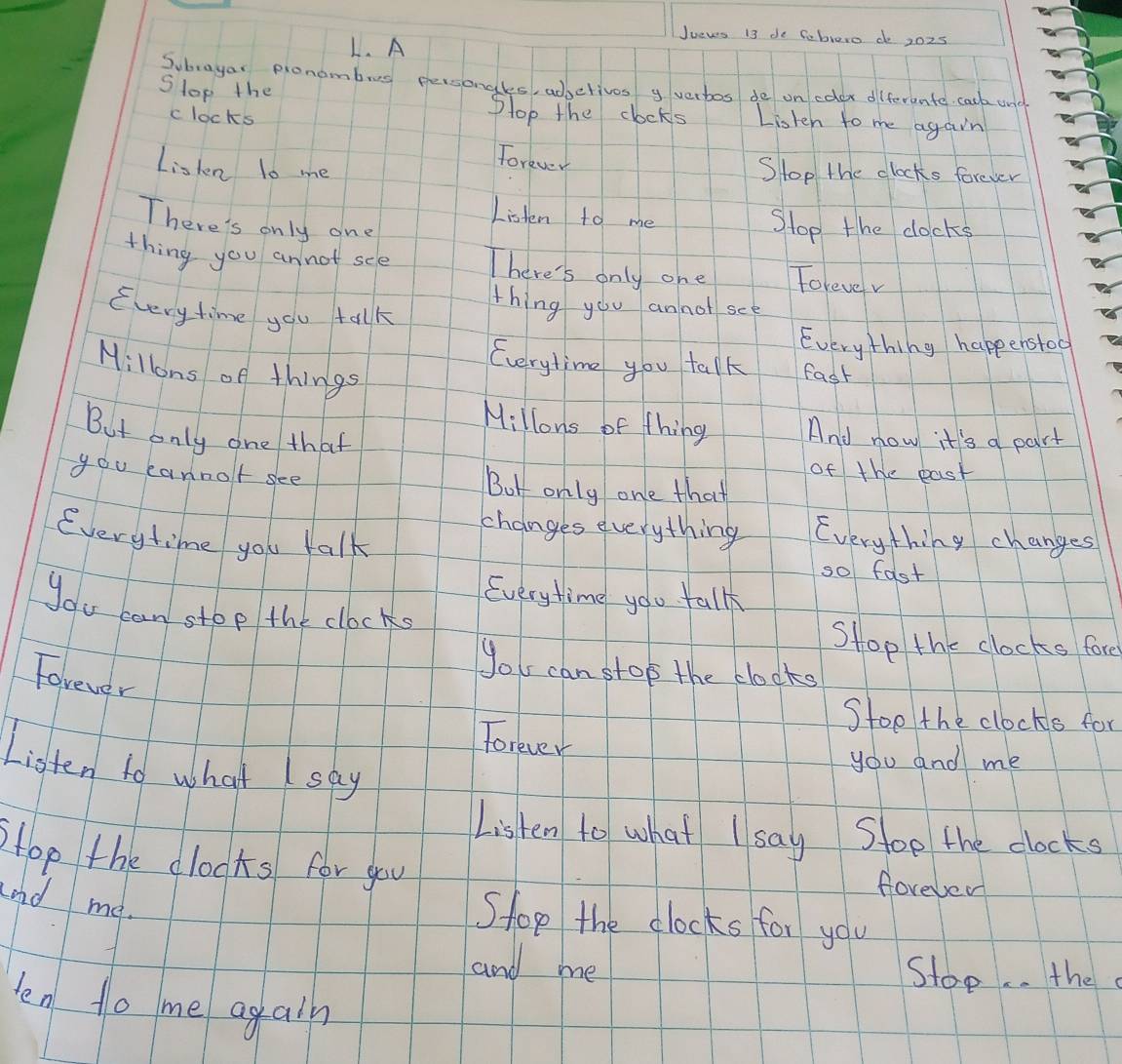 A 
Jueves 13 de Seblero do 2025 
Subrayar pronombug personales, adbetives g verbos de on colox diferente cack und 
Slop the Slop the clocks Listen to me again 
c locks 
Torever 
Liskn 10 me Slop the clocks forever 
Listen to me Stop the clocks 
There's only one 
thing you annot see There's only one Folevev 
thing you annot see 
Every time you talk 
Everything happenstoo 
Everytime you talk fast 
Millons of things 
Millons of thing And now it's a part 
But only one that 
of the past 
you cannolt see Bot only one that 
changes everything Everything changes 
Everytime you talk so fast 
Everytime you tallk 
you can stop the clocks 
Stop the clocks fore 
you can stop the clocks 
Forever 
Stoe the clocks for 
forever 
Listen to what say 
you and me 
Listen to what I say d Stoe the clocks 
Hop the clooks for you foreved 
and me. 
Shop the clocks for you 
and me Stop. . the 
len to me again