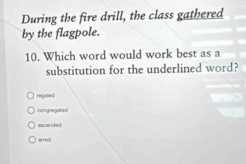 During the fire drill, the class gathered
by the flagpole.
10. Which word would work best as a
substitution for the underlined word?
regaled
congregated
ascended
erred