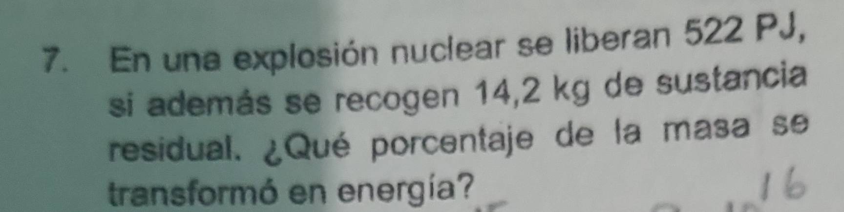 En una explosión nuclear se liberan 522 PJ, 
si además se recogen 14,2 kg de sustancia 
residual. ¿Qué porcentaje de la masa se 
transformó en energía?