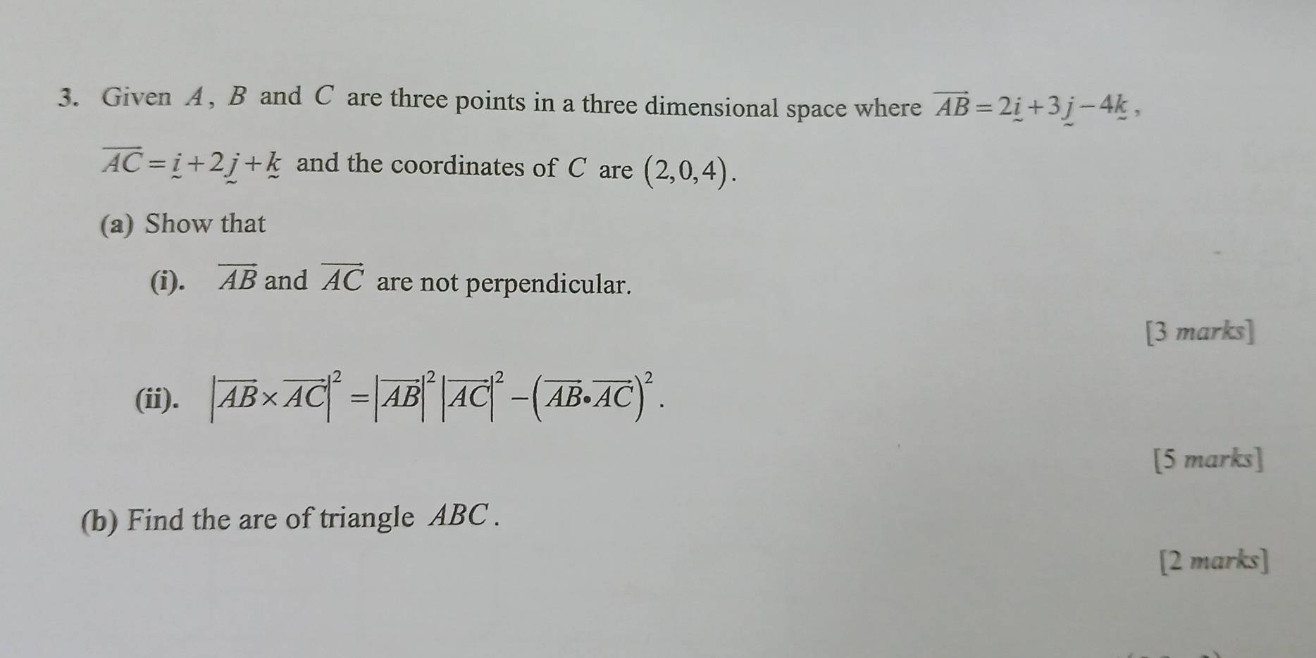 Given A , B and C are three points in a three dimensional space where vector AB=2_ i+3_ j-4k,
overline AC=_ i+2j+k and the coordinates of C are (2,0,4). 
(a) Show that 
(i). vector AB and vector AC are not perpendicular. 
[3 marks] 
(ii). |vector AB* vector AC|^2=|vector AB|^2|vector AC|^2-(vector AB· vector AC)^2. 
[5 marks] 
(b) Find the are of triangle ABC. 
[2 marks]