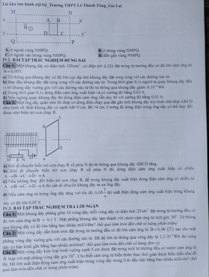 Tải liệu lưu hành nội bộ_Trường THPT Lê Thánh Tông_Gia Lai
A. ở ngoài vùng NMPQ. B. ở trong vùng NMPQ.
C. ở ngoài vào trong vùng NMPQ. D. đến gắn vùng NMPQ.
IV.2. BàI TậP TRÁC NGHIỆM đÚNG SAI
Câu 1: Một khung dây có điện tích 120cm^2 , có điện trở 0,2Ω đặt trong từ trường đều có độ lớn cảm ứng từ
B=0,05T.
a) Từ thông qua khung dây có độ lớn cực đại khi khung dây đặt song song với các đường sức từ.
b) Ban đầu khung dây đặt song song với các đường sức từ. Trong thời gian 0,1s người ta quay khung dây đến
vị trí khung dây vuông góc với các đường sức từ thì từ thông qua khung dây giảm 6.10^(-4)Wb.
c) Trong thời gian 0,1s dòng điện cảm ứng xuất hiện và có cường độ băng 0,03 A.
d) Nếu ngừng quay khung dây thi dòng điện cảm ứng vẫn duy trì với cường độ bằng 0,03 A.
Cầu 2: Một ống dây quần trên lõi thép có dòng điện chạy qua đặt gần một khung dây kín hình chữ nhật ABCD
như hình vê. Biết khung dây có cạnh AB=5cm,BC=4cm h. Cường độ dòng điện trong ống dây có thể thay đổi
được nhờ biển trở con chạy R.
a) Khi di chuyển biển trở con chạy R về phía N thì từ thông qua khung dây ABCD tăng.
b) Khi di chuyển biến trở con chạy R về phía N thì dòng điện cảm ứng xuất hiện có chiều
Ato Bto Cto Dto A.
c) Nếu không thay đổi biển trở con chạy R, để trong khung dây xuất hiện dòng điện cảm ứng có chiều từ
Ato Bto Cto Dto A thi cần di chuyển khung dây ra xa ồng dây.
d) Nếu cảm ứng từ trong ống dây tăng với tốc độ 0,05 T/s  thi suất điện động cảm ứng xuất hiện trong khung
dây có độ lớn 0,05 V.
IV.3. BàI TậP TRÁC NGHIệM TRả Lời ngân
Câu 1: Một khung dây phẳng gồm 10 vòng dây, mỗi vòng dây có diện tích 25cm^2 đặt trong từ trường đều có
độ lớn cảm ứng từ B=0.1T. Mặt phẳng khung dây làm thành với véctơ cảm ứng từ một góc 30°. Từ thông
qua khung dây có độ lớn bằng bao nhiêu miliVêbe? (kết quả làm tròn đến chữ số hàng phản trăm)
Câu 2: Một vòng dây dẫn hình tròn đặt trong từ trường đều có độ lớn cảm ứng từ B=0,06 (T) sao cho mặt
phẳng vòng dây vuông góc với các đường sức từ. Để độ lớn từ thông qua vòng dây là 1.2.10^(-5)Wb thì vòng
dây có bán kính gần bằng bao nhiêu milimet? (kết quả làm tròn đến chữ sổ hàng đơn vị)
Cầu 3: Một vòng dây kim loại hình vuông cạnh 5 cm được đặt trong một từ trường đều có vectơ cảm ứng từ
B hợp với mặt phăng vòng dây góc 30°. Cho biết cảm ứng từ biển thiên theo thời gian được biểu diễn như đồ
thị. Độ lớn suất điện động cảm ứng xuất hiện trong vòng dây trong 0,4s đầu tiên bằng bao nhiêu milivôn? (kến
quả làm tròn đến chữ số hàng phần trăm)
