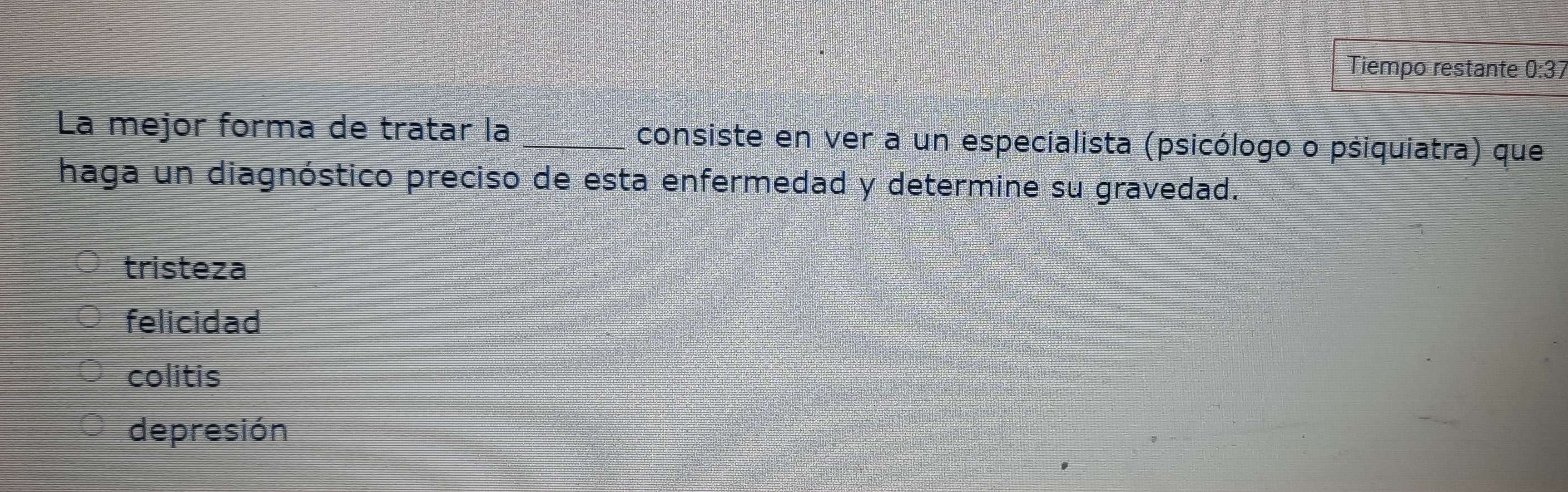 Tiempo restante 0· ? I
La mejor forma de tratar la _consiste en ver a un especialista (psicólogo o psiquiatra) que
haga un diagnóstico preciso de esta enfermedad y determine su gravedad.
tristeza
felicidad
colitis
depresión