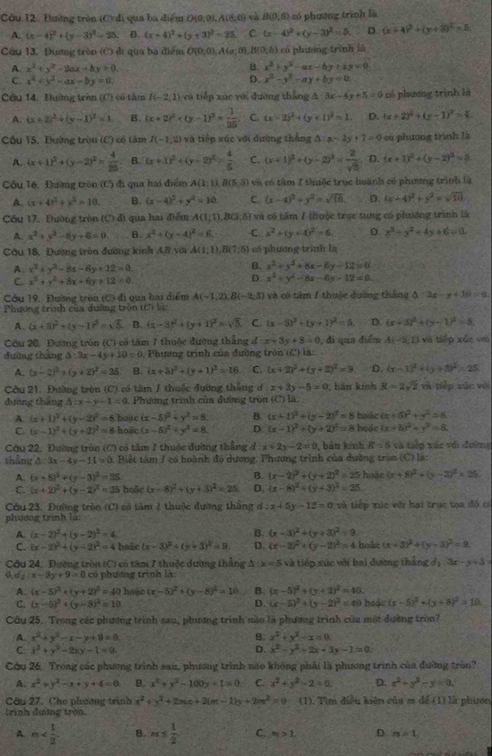 Đường tròn (C) đi qua ba điểm O(0;0),A(8,0) và B(0,6) có phương trình là
A. (x-4)^2+(y-3)^2=25. B. (x+4)^2+(y+3)^2=25. C (x-4)^2+(y-3)^2=5.. D. (x+4)^2+(y+2)^2=5.
Câu 13. Đương tròn (C) đị qua ba điểm O(0;0),A(o;0). B(0,b) có phương trình là
A. x^2+y^2-2ax-by=0. B. x^2+y^2-ax-by+zx=0
C. x^2+y^2-ax-by=0 D. x^2-y^2-ay+by=0,
Cầu 14. Đường tròn (C) có tâm I(-2,1) và tiếp xúc với đường thắng A 3x-4y+5=0 có phương trình là
A. (x+2)^2+(y-1)^2=1 B. (x+2)^2+(y-1)^2= 1/25 . C. (x-2)^2+(y+1)^2=1. D. (x+2)^2+(y-1)^2=4
Câu 15, Đường tròn (C) cổ tâm I(-1,2) và tiếp xúc với đường thắng △ :x-2y+7=0 có phương trình là
A. (x+1)^2+(y-2)^2= 4/25  B. (x+1)^2+(y-2)^2= 4/5  C. (x+1)^2+(y-2)^2= 2/sqrt(5)  D. (x+1)^2+(y-2)^2=3.
Cầu 16, Đường tròn (C) đi qua hai điểm A(1;1),B(5,3) và có tàm 1 thuộc trục hoành có phương trình là
A、 (x+4)^2+y^2=10. B. (x-4)^2+y^2=10. C (x-4)^2+y^2=sqrt(10). D. 4x+4y^2+y^2=sqrt(10)
Cóu 17. Đường tròn (C) đi qua hai điểm A((;1),B(3) 5) và có tâm 1 thuộc trục tung có phương trình là
A. x^2+y^2-8y+6=0. 6. x^2+(y-4)^2=6. C x^2+(y+4)^2=6. D. x^2+y^2+4y+6=0
Cầu 18, Dương tròn đường kinh AB với Á (1;1),R(7;5) có phương trình là
A x^2+y^2-8x-6y+12=0.
B. x^2+y^2+8x-6y-12=0
C. x^2+y^2+8x+6y+12=0.
D. x^2+y^2-8x-6y-12=0
Cu 19, Đường tròn (C) đi qua hai diểm A(-1,2),B(-2,3) và có tâm I thuộc đường thắng △ :3x-y+1)k=41.
Phương trình của dường tròn (C) là:
A. (x+8)^2+(y-1)^2=sqrt(5) B. (x-3)^2+(y+1)^2=sqrt(5). C (x-3)^2+(y+1)^2=5. D. (x+3)^2+(y-1)^2=5.
Câu 20. Đương tròn (C) có tăm 7 thuộc đường thắng d:x+3y+8=0 , di qua diểm A(-2,1) và tiếp xúc vụ
dường tháng △ :3x-4y+10=0. Phương trình của đường tròn (C) là:
A. (x-2)^2+(y+2)^2=25 B. (x+5)^2+(y+1)^2=16 C. (x+2)^2+(y+2)^2=9 D. (x-1)^2+(y+3)^2=25
Cầu 21. Đường tròn (C) có tâm J thuộc đường thắng d x+3y-5=0 , bán kinh R=3sqrt(2) và tiếp xúc với
đường tháng △ :x-y-1=0 Phương trình của đường tròn (C) là:
A. (x+1)^2+(y-2)^2=8 hoạc (x-5)^2+y^2=8. B. (x+1)^2+(y-2)^2=8 hoác ix +5)^2+y^2=8
C. (x-1)^2+(y+2)^2=8 hoaic (x-5)^2+y^2=8. D. (x-1)^2+(y+2)^2=8 hose (x+6)^2+y^2=8.
Câu 22. Đường tròn (C) có tâm 1 thuộc đường thẳng d:x+2y-2=0 , bản kính R=5 và tiếp xúc với đường
thắng △ :3x-4y-11=0 0. Biết tâm / có hoành đô dương, Phương trình của đường tron (C):12
A. (x-8)^2+(y-3)^2=25. B. (x-2)^2+(y+2)^2=25 hose (x+8)^2+(x-3)^2=25
C. (x+2)^2+(y-2)^2=25 hoặe (x-8)^2+(y+3)^2=25 D. (x-8)^2+(y+3)^2=25.
Cầu 23. Đường trùn (C) có tâm 1 thuộc đường thắng d:x+5y-12=0 và tiếp xúc với hại trục toa độ có
phương trình là:
A (x-2)^2+(y-2)^2=4
B. (x-3)^2+(y+3)^2=9
C. (x-2)^2+(y-2)^2=4 hoǎe (x-3)^2+(y+3)^2=9. D. (x-2)^2+(y-2)^2=4 hoắt (x+3)^2+(y-3)^2=9
Cầu 24. Đường tròn (C) có tâm 7 thuộc dường thẳng △ :x=5 và tiếp xúc với hai đường thắng d_1:3x-y+3=
o d_2:x-3y+9=0 cổ phương trình là:
A. (x-5)^2+(y+2)^2=40 hoae (x-5)^2+(y-8)^2=10. B. (x-5)^2+(y+2)^2=40.
C. (x-5)^2+(y-8)^2=10 D. (x-5)^2+(y-2)^2=40 hoặc (x-5)^2+(y+8)^2=10
Câu 25. Trong các phương trình sau, phương trình nào là phương trình của một dường tròn?
A. x^2+y^2-x-y+9=0 B. x^2+y^2-x=0
C. x^2+y^2-2xy-1=0. D. x^2-y^2+2x+3y-1=0.
Cứu 26. Trong các phương trình sau, phương trình nào không phải là phương trình của đường tròn?
A. x^2+y^2-x+y+4=0 B. x^2+y^2-100y+1=0 C. x^2+y^2-2=0. D. x^2+y^2-y=0.
Câu 27. Cho phương trình x^2+y^2+2mx+2(m-1)y+2m^2=0 (1). Tìm điều kiện của m để (1) là phươn
trình đường tròn.
A m
B. m≤  1/2 
C, m>1 D a_4=1.