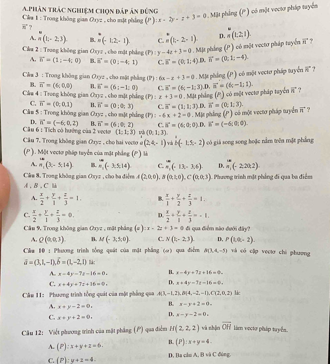 phàn tráC nghiệm chọn đáp án đúng
Câu 1 : Trong không gian Oxyz , cho mặt phẳng (P ): x-2y-z+3=0. Mặt phẳng (P ) có một vectơ pháp tuyến
vector n ?
.
.
A. n(1;-2;3). B. n(-1;2;-1). C. n(1;-2;-1). D. n(1;2;1).
Câu 2 : Trong không gian Oxyz , cho mặt phẳng (P) : y-4z+3=0. Mặt phẳng (P ) có một vectơ pháp tuyến vector n ?
A. vector n=(1;-4;0) B. vector n=(0;-4;1) C. vector n=(0;1;4) .D. vector n=(0;1;-4).
Câu 3 : Trong không gian u_x vz , cho mặt phẳng (P) : 6x-z+3=0 Mặt phẳng (P ) có một vectơ pháp tuyển vector n ?
B. vector n=(6;0,0) B. vector n=(6;-1;0) C. vector n=(6;-1;3) ,D. vector n=(6;-1;1).
* Câu 4 : Trong không gian Oxyz , cho mặt phẳng (P) : z+3=0. Mặt phẳng (P) có một vectơ pháp tuyến vector n ?
C. vector n=(0;0,1) B. vector n=(0;0;3) C. vector n=(1;1;3) D. vector n=(0;1;3).
Câu 5 : Trong không gian Oxyz , cho mặt phẳng (P) : -6x+2=0 Mặt phẳng (P ) có một vectơ pháp tuyển vector n ?
D. vector n=(-6;0,2) B. vector n=(6;0;2) C. vector n=(6;0;0) .D. vector n=(-6;0;0).
Câu 6 : Tích cỏ hướng của 2 vecto (1;1;3) và (0;1;3).
Câu 7. Trong không gian Oxyz , cho hai vectơ a(2;4;-1) và b(-1;5;-2) có giá song song hoặc nằm trên mặt phẳng
(P ). Một vectơ pháp tuyến của mặt phẳng (P ) là
A. n_1(3;-5;14). B. n_1(-3;5;14). C. n_1(-13;-3;6). D. n_1^((omega)(-2;20;2).
Câu 8. Trong không gian Oxyz , cho ba điểm A(2;0;0),B(0;1;0),C(0;0;3). Phương trình mặt phẳng đi qua ba điểm
A 、 B 、 C là
A. frac x)2+ y/1 + z/3 =1.  x/1 + y/2 + z/3 =1.
B.
C.  x/2 + y/1 + z/3 =0.  x/2 + y/1 + z/3 =-1.
D.
Câu 9. Trong không gian Oxyz , mặt phẳng (a ) :x-2z+3=0 đi qua điểm nào dưới đây?
A. Q(0;0;3). B. M(-3;5;0). C. N(1;-2;3). D. P(1;0;-2).
Câu 10 : Phương trình tổng quát của mặt phẳng (α) qua điểm B(3,4,-5) và có cặp vectơ chi phương
vector a=(3,1,-1),vector b=(1,-2,1) là:
B.
A. x-4y-7z-16=0. x-4y+7z+16=0.
C. x+4y+7z+16=0.
D. x+4y-7z-16=0.
Câu 11: Phương trình tồng quát của mặt phẳng qua A(3,-1,2),B(4,-2,-1),C(2,0,2) là:
A. x+y-2=0.
B. x-y+2=0.
C. x+y+2=0.
D. x-y-2=0.
Câu 12: Viết phương trình của mặt phẳng (P) qua điểm H(2,2,2) và nhận overline OH làm vectơ pháp tuyến.
A. (P):x+y+z=6.
B. (P):x+y=4.
C. (P):y+z=4. D. Ba câu A, B và C đủng.