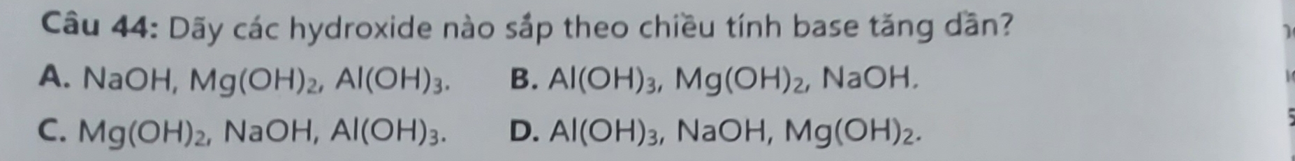 Dãy các hydroxide nào sắp theo chiều tính base tăng dần?
1
A. NaOH, Mg(OH)_2, Al(OH)_3. B. Al(OH)_3, Mg(OH)_2, ,NaOH
C. Mg(OH)_2, NaOH, Al(OH)_3. D. Al(OH)_3, ,NaOH, Mg(OH)_2.