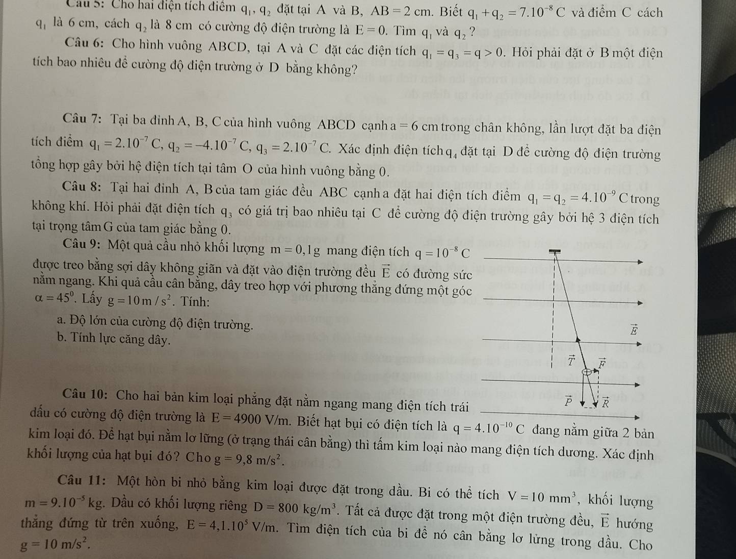 Cho hai điện tích điểm q_1,q_2 đặt tại A và B, AB=2cm. Biết q_1+q_2=7.10^(-8)C và điểm C cách
q_1 là 6 cm, cách q_2 là 8 cm có cường độ điện trường là E=0. Tìm q_1 và q_2 ?
Câu 6: Cho hình vuông ABCD, tại A và C đặt các điện tích q_1=q_3=q>0 Hỏi phải đặt ở B một điện
tích bao nhiêu để cường độ điện trường ở D bằng không?
Câu 7: Tại ba đỉnh A, B, C của hình vuông ABCD cạnh a =6cm trong chân không, lần lượt đặt ba điện
tích điểm q_1=2.10^(-7)C,q_2=-4.10^(-7)C,q_3=2.10^(-7)C. Xác định điện tích q, đặt tại D để cường độ điện trường
tổng hợp gây bởi hệ điện tích tại tâm O của hình vuông bằng 0.
Câu 8: Tại hai đỉnh A, B của tam giác đều ABC cạnha đặt hai điện tích điểm q_1=q_2=4.10^(-9)C trong
không khí. Hỏi phải đặt điện tích q_3 có giá trị bao nhiêu tại C để cường độ điện trường gây bởi hệ 3 điện tích
tại trọng tâmG của tam giác bằng 0.
Câu 9: Một quả cầu nhỏ khối lượng m=0,1g mang điện tích q=10^(-8)C
được treo bằng sợi dây không giãn và đặt vào điện trường đều vector E có đường sức
nằm ngang. Khi quả cầu cân bằng, dây treo hợp với phương thắng đứng một góc
alpha =45°. Lấy g=10m/s^2. Tính:
a. Độ lớn của cường độ điện trường.
b. Tính lực căng dây.
Câu 10: Cho hai bản kim loại phẳng đặt nằm ngang mang điện tích trái
đấu có cường độ điện trường là E=4900V/m 1. Biết hạt bụi có điện tích là q=4.10^(-10)C đang nằm giữa 2 bản
kim loại đó. Để hạt bụi nằm lơ lững (ở trạng thái cân bằng) thì tấm kim loại nào mang điện tích dương. Xác định
khối lượng của hạt bụi đó? Cho g=9,8m/s^2.
Câu 11: Một hòn bi nhỏ bằng kim loại được đặt trong dầu. Bi có thể tích V=10mm^3 , khối lượng
m=9.10^(-5)kg. Dầu có khối lượng riêng D=800kg/m^3. Tất cả được đặt trong một điện trường đều, vector E hướng
thẳng đứng từ trên xuống, E=4,1.10^5V/m. Tìm điện tích của bi đề nó cân bằng lơ lửng trong dầu. Cho
g=10m/s^2.