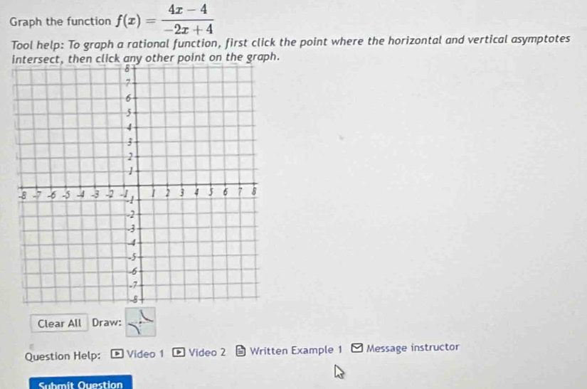 Graph the function f(x)= (4x-4)/-2x+4 
Tool help: To graph a rational function, first click the point where the horizontal and vertical asymptotes 
intersect, then click any other point on the graph. 
Clear All Draw: 
Question Help: Video 1 Video 2 L Written Example 1 Message instructor 
Submit Question