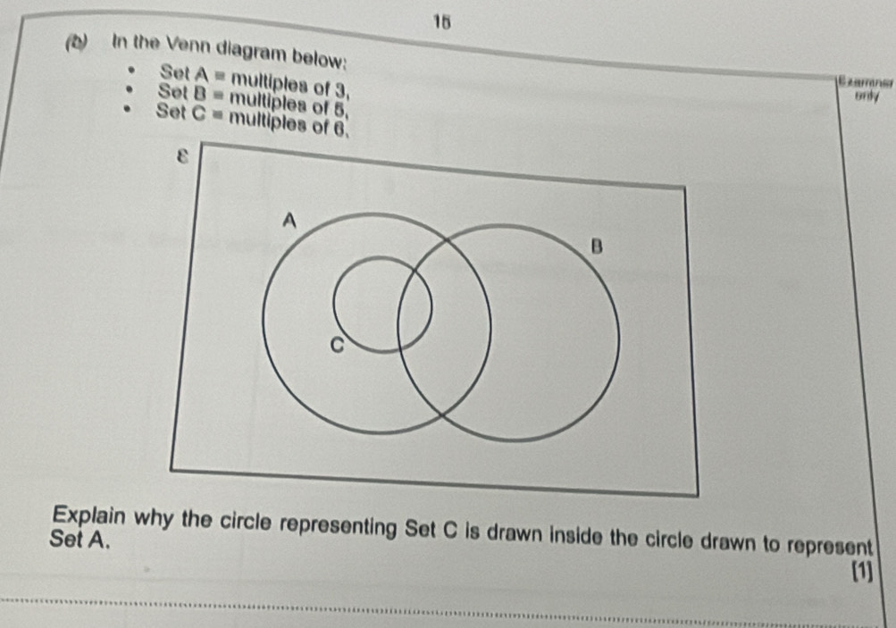 15 
(b) In the Venn diagram below: 
Set A = multiples of 3, 
only 
Set B = multiples of 5, 
Set C = multiples of 6. 
ε 
A 
B 
C 
Explain why the circle representing Set C is drawn inside the circle drawn to represent 
Set A. 
[1]