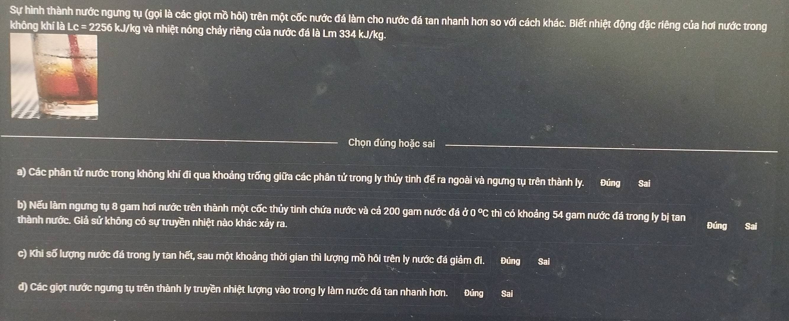 Sự hình thành nước ngưng tụ (gọi là các giọt mồ hôi) trên một cốc nước đá làm cho nước đá tan nhanh hơn so với cách khác. Biết nhiệt động đặc riêng của hơi nước trong
không khí là Lc = 2256 kJ/kg và nhiệt nóng chảy riêng của nước đá là Lm 334 kJ/kg.
Chọn đúng hoặc sai
a) Các phân tử nước trong không khí đi qua khoảng trống giữa các phân tử trong ly thủy tinh đế ra ngoài và ngưng tụ trên thành ly. Đúng Sai
b) Nếu làm ngưng tụ 8 gam hơi nước trên thành một cốc thủy tinh chứa nước và cả 200 gam nước đá ở 0 °C thì có khoảng 54 gam nước đá trong ly bị tan
thành nước. Giả sử không có sự truyền nhiệt nào khác xảy ra. Đúng Sai
c) Khi số lượng nước đá trong ly tan hết, sau một khoảng thời gian thì lượng mồ hôi trên ly nước đá giảm đi. Đúng Sai
d) Các giọt nước ngưng tụ trên thành ly truyền nhiệt lượng vào trong ly làm nước đá tan nhanh hơn. Đúng Sai