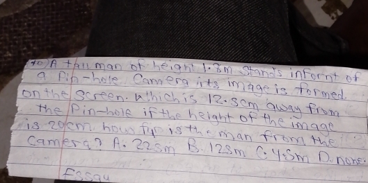 A thiman of height 1. 8m stands infornt of
a pin-hole Camera its image is formed.
on the screen. Which is 12. sem away from
the Pin-hole if the height of the image
is 2olm hou fip isthe man from the
camers? A. 22sm B. 128m C. ySm D. none
fssau
