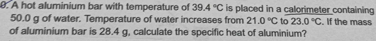 A hot aluminium bar with temperature of 39.4°C is placed in a calorimeter containing
50.0 g of water. Temperature of water increases from 21.0°C to 23.0°C. If the mass 
of aluminium bar is 28.4 g, calculate the specific heat of aluminium?