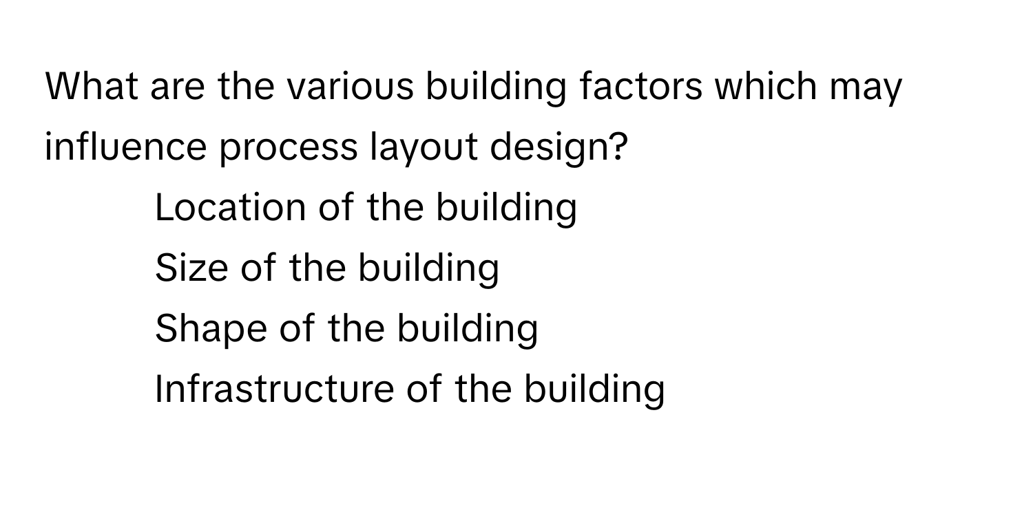 What are the various building factors which may influence process layout design?

1) Location of the building
2) Size of the building
3) Shape of the building
4) Infrastructure of the building