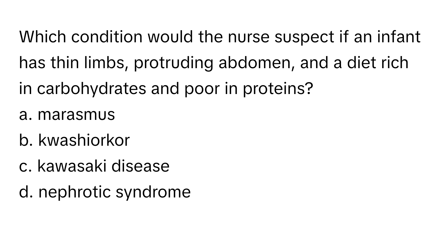 Which condition would the nurse suspect if an infant has thin limbs, protruding abdomen, and a diet rich in carbohydrates and poor in proteins?

a. marasmus
b. kwashiorkor
c. kawasaki disease
d. nephrotic syndrome