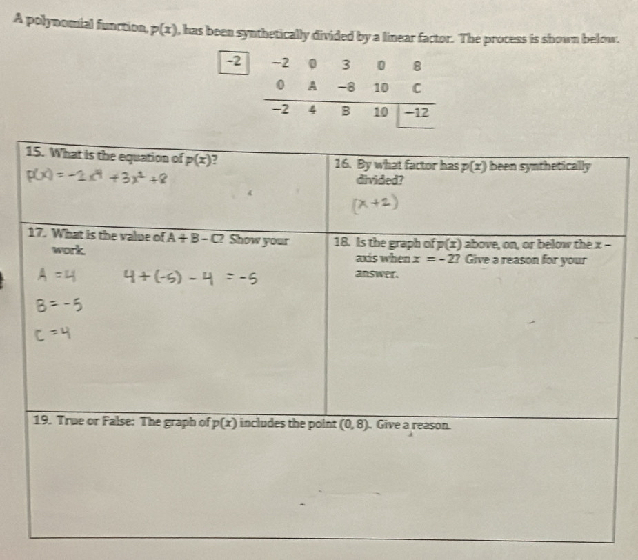 A polynomial function, p(x) , has been synthetically divided by a linear factor. The process is shown below.
15. What is the equation of p(x) 16. By what factor has p(x) been synthetically
divided?
17. What is the value of A+B-C? Show your 18. Is the graph of p(x) above, on, or below the x -
work axis when x=-2 ? Give a reason for your
answer.
19. True or False: The graph of p(x) includes the point (0,8). Give a reason.