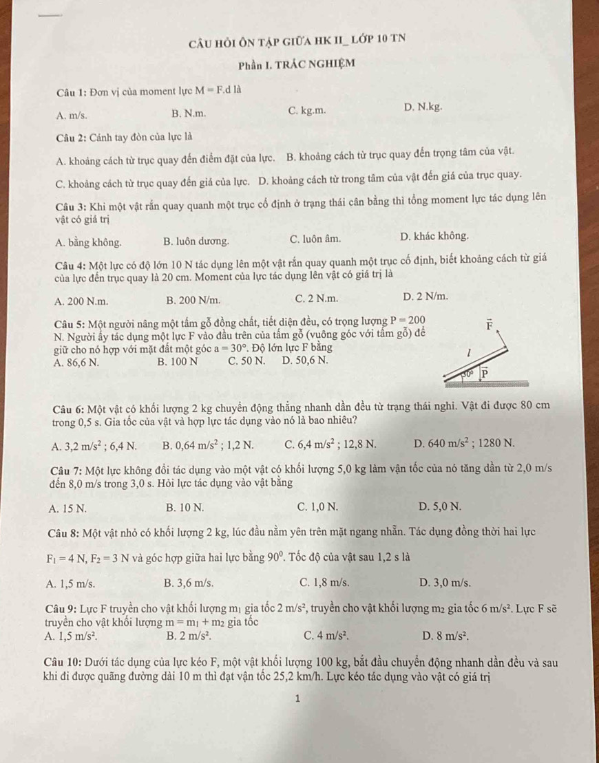 câu hỏi ôn tập giữa hK II_ lớp 10 tN
Phần I. TRÁC NGHIỆM
Câu 1: Đơn vị của moment lực M=F.dla
A. m/s. B. N.m. C. kg.m. D. N.kg.
Câu 2: Cánh tay đòn của lực là
A. khoảng cách từ trục quay đến điểm đặt của lực. B. khoảng cách từ trục quay đến trọng tâm của vật.
C. khoảng cách từ trục quay đến giá của lực. D. khoảng cách từ trong tâm của vật đến giá của trục quay.
Câu 3: Khi một vật rắn quay quanh một trục cổ định ở trạng thái cân bằng thì tổng moment lực tác dụng lên
vật có giá trị
A. bằng không. B. luôn dương. C. luôn âm. D. khác không.
Câu 4: Một lực có độ lớn 10 N tác dụng lên một vật rắn quay quanh một trục cố định, biết khoảng cách từ giá
của lực đến trục quay là 20 cm. Moment của lực tác dụng lên vật có giá trị là
A. 200 N.m. B. 200 N/m. C. 2 N.m. D. 2 N/m.
Câu 5: Một người nâng một tấm gỗ đồng chất, tiết diện đều, có trọng lượng P=200 F
N. Người ẩy tác dụng một lực F vào đầu trên của tấm gỗ (vuông góc với tấm gỗ) để
giữ cho nó hợp với mặt đất một góc a=30°. Độ lớn lực F bằng
1
A. 86,6 N. B. 100 N C. 50 N. D. 50,6 N.
Câu 6: Một vật có khối lượng 2 kg chuyển động thẳng nhanh dần đều từ trạng thái nghi. Vật đi được 80 cm
trong 0,5 s. Gia tốc của vật và hợp lực tác dụng vào nó là bao nhiêu?
A. 3,2m/s^2; 6 4N. B. 0,64m/s^2. 1,2N. C. 6,4m/s^2; 12,8 N. D. 640m/s^2; 1280 N.
Câu 7:Mhat Qt lực không đổi tác dụng vào một vật có khối lượng 5,0 kg làm vận tốc của nó tăng dần từ 2,0 m/s
đến 8,0 m/s trong 3,0 s. Hỏi lực tác dụng vào vật bằng
A. 15 N. B. 10 N. C. 1,0 N. D. 5,0 N.
Câu 8: Một vật nhỏ có khối lượng 2 kg, lúc đầu nằm yên trên mặt ngang nhẫn. Tác dụng đồng thời hai lực
F_1=4N,F_2=3N và góc hợp giữa hai lực bằng 90°. Tốc độ của vật sau 1,2 s là
A. 1,5 m/s. B. 3,6 m/s. C. 1,8 m/s. D. 3,0 m/s.
Câu 9: Lực F truyền cho vật khối lượng mị gia tốc 2m/s^2 , truyền cho vật khối lượng m2 gia tốc 6m/s^2 *. Lực F sẽ
truyền cho vật khối lượng m=m_1+m_2 gia tốc
A. 1,5m/s^2. B. 2m/s^2. C. 4m/s^2. D. 8m/s^2.
Câu 10: Dưới tác dụng của lực kéo F, một vật khối lượng 100 kg, bắt đầu chuyển động nhanh dần đều và sau
khi đi được quãng đường dài 10 m thì đạt vận tốc 25,2 km/h. Lực kéo tác dụng vào vật có giá trị
1