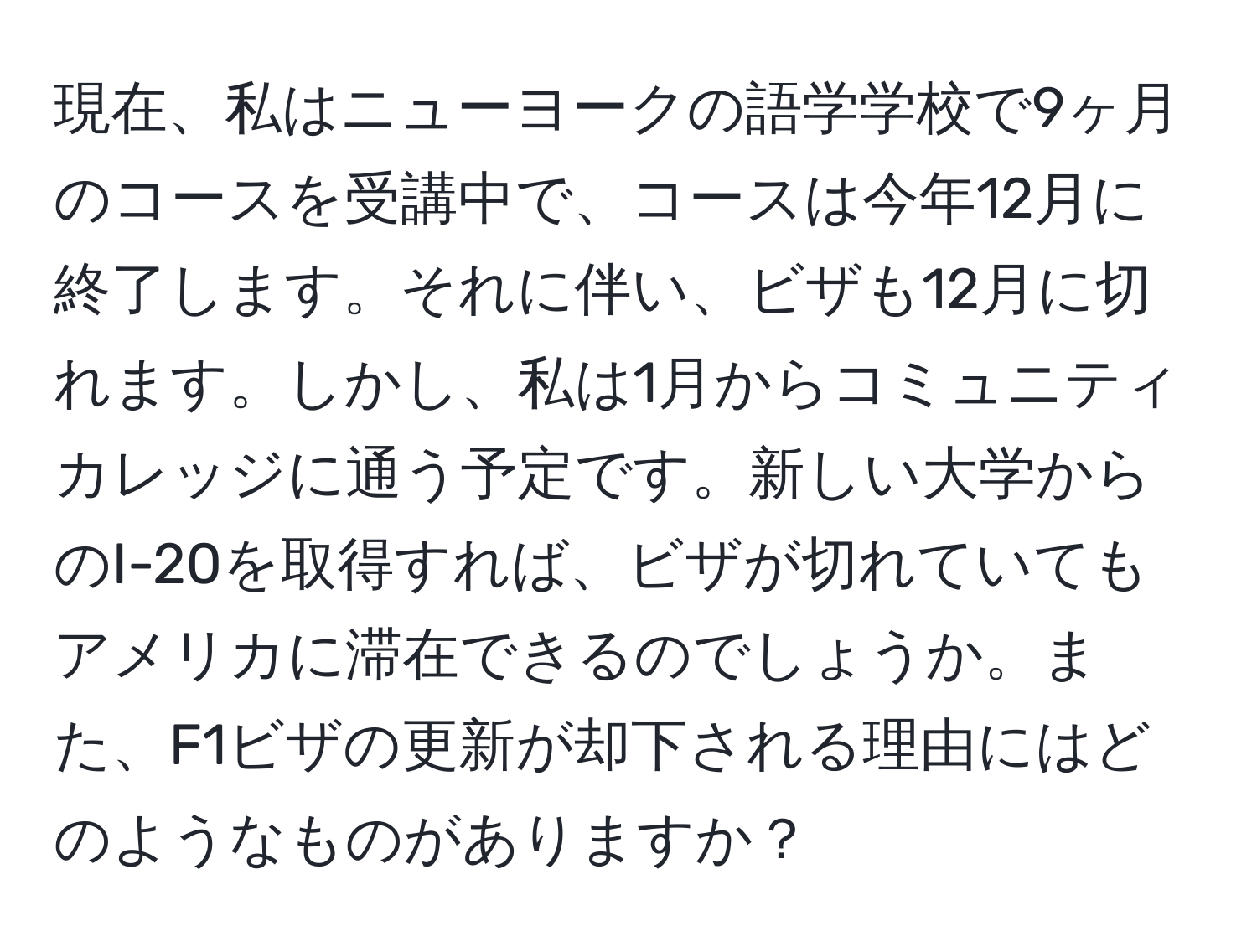 現在、私はニューヨークの語学学校で9ヶ月のコースを受講中で、コースは今年12月に終了します。それに伴い、ビザも12月に切れます。しかし、私は1月からコミュニティカレッジに通う予定です。新しい大学からのI-20を取得すれば、ビザが切れていてもアメリカに滞在できるのでしょうか。また、F1ビザの更新が却下される理由にはどのようなものがありますか？