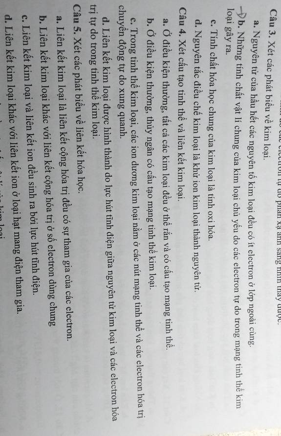 Ton tự dổ phân xã anh sang nìn thấy được.
Câu 3. Xét các phát biểu về kim loại.
a. Nguyên tử của hầu hết các nguyên tố kim loại đều có ít electron ở lớp ngoài cùng.
b. Những tính chất vật lí chung của kim loại chủ yếu do các electron tự do trong mạng tinh thể kim
loại gây ra.
c. Tính chất hóa học chung của kim loại là tính oxi hóa.
d. Nguyên tắc điều chế kim loại là khử ion kim loại thành nguyên tử.
Câu 4. Xét cấu tạo tinh thể và liên kết kim loại.
a. Ở điều kiện thường, tất cả các kim loại đều ở thể rắn và có cấu tạo mạng tinh thể.
b. Ở điều kiện thường, thủy ngân có cấu tạo mạng tinh thể kim loại.
c. Trong tinh thể kim loại, các ion dương kim loại nằm ở các nút mạng tinh thể và các electron hóa trị
chuyền động tự do xung quanh.
d. Liên kết kim loại được hình thành do lực hút tĩnh điện giữa nguyên tử kim loại và các electron hóa
trị tự do trong tinh thể kim loại.
Câu 5. Xét các phát biểu về liên kết hóa học.
a. Liên kết kim loại là liên kết cộng hóa trị đều có sự tham gia của các electron.
b. Liên kết kim loại khác với liên kết cộng hóa trị ở số electron dùng chung
c. Liên kết kim loại và liên kết ion đều sinh ra bởi lực hút tĩnh điện.
d. Liên kết kim loại khác với liên kết ion ở loại hạt mang điện tham gia.