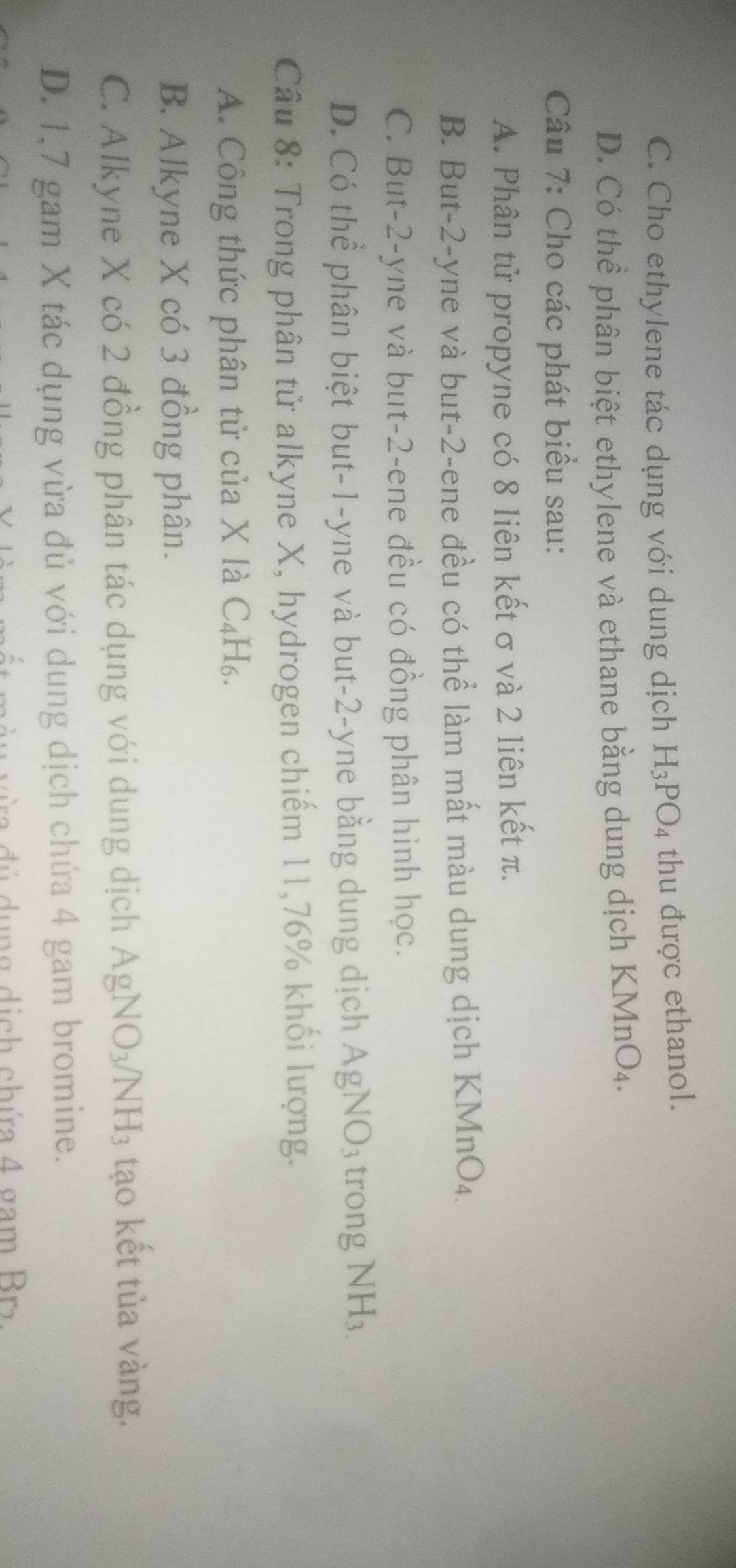 C. Cho ethylene tác dụng với dung dịch H_3PO_4 thu được ethanol.
D. Có thể phân biệt ethylene và ethane bằng dung dịch KMnO_4. 
Câu 7: Cho các phát biểu sau:
A. Phân tử propyne có 8 liên kết σ và 2 liên kết π.
B. But -2 -yne và but -2 -ene đều có thể làm mất màu dung dịch KMnO₄.
C. But -2 -yne và but -2 -ene đều có đồng phân hình học.
D. Có thể phân biệt but -1 -yne và but -2-yne bằng dung dịch AgNO_3 trong NH_3.
Câu 8: Trong phân tử alkyne X, hydrogen chiếm 11, 76% khối lượng.
A. Công thức phân tử của X là C_4H_6
B. Alkyne X có 3 đồng phân.
C. Alkyne X có 2 đồng phân tác dụng với dung dịch AgNO_3/NH_3 3tạo kết tủa vàng.
D. 1,7 gam X tác dụng vừa đủ với dung dịch chứa 4 gam bromine.
ra đ ủ dung dịch chứa 4 gam Br