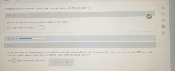 A motorist drives on a state road to and from work each day and pays $3.50 in tolls each way. 
Fart I of 2 
LB 
(a) Write a model for the cest for tolls C(in$) for x working days. 
The model for the tolls cast is C=|7x
Part: 1 / 2 
Part 2 of 2 
(b) The department of transportation has a prepaid toll program that discounts tolls for high-volume use. The motorist can buy a pass for $112 per month
How many warking days are required for the motorist to save money by buying the pass? 
After □ days the motorist saves money. ×