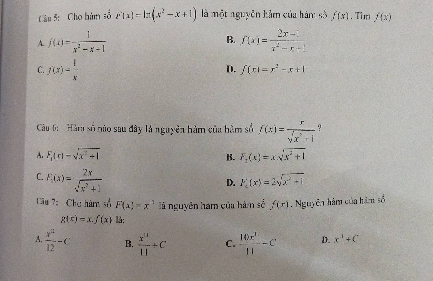 Cho hàm số F(x)=ln (x^2-x+1) là một nguyên hàm của hàm số f(x). Tìm f(x)
B.
A. f(x)= 1/x^2-x+1  f(x)= (2x-1)/x^2-x+1 
C. f(x)= 1/x 
D. f(x)=x^2-x+1
Câu 6: Hàm số nào sau đây là nguyên hàm của hàm số f(x)= x/sqrt(x^2+1)  ?
A. F_1(x)=sqrt(x^2+1) F_2(x)=x.sqrt(x^2+1)
B.
C. F_3(x)= 2x/sqrt(x^2+1) 
D. F_4(x)=2sqrt(x^2+1)
Câu 7: Cho hàm số F(x)=x^(10) là nguyên hàm của hàm số f(x). Nguyên hàm của hàm số
g(x)=x.f(x) là:
A.  x^(12)/12 +C
B.  x^(11)/11 +C  10x^(11)/11 +C
C.
D. x^(11)+C