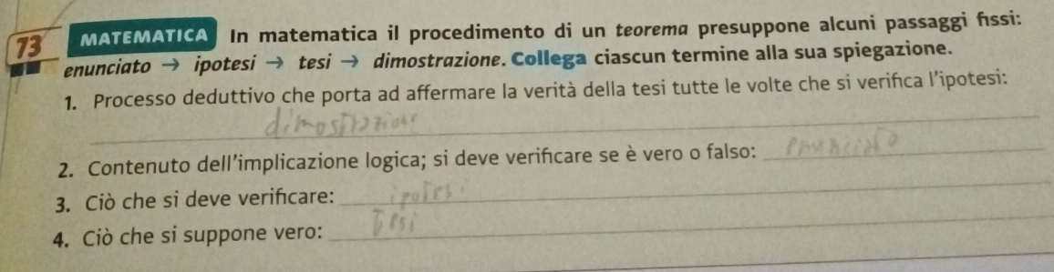 MATEMATICA In matematica il procedimento di un teorema presuppone alcuni passaggi fssi: 
enunciato → ipotesi → tesi → dimostrazione. Collega ciascun termine alla sua spiegazione. 
_ 
1. Processo deduttivo che porta ad affermare la verità della tesi tutte le volte che si verińca l’ipotesi: 
_ 
2. Contenuto dell’implicazione logica; si deve verifcare se è vero o falso: 
_ 
_ 
3. Ciò che si deve verifcare: 
_ 
4. Ciò che si suppone vero: