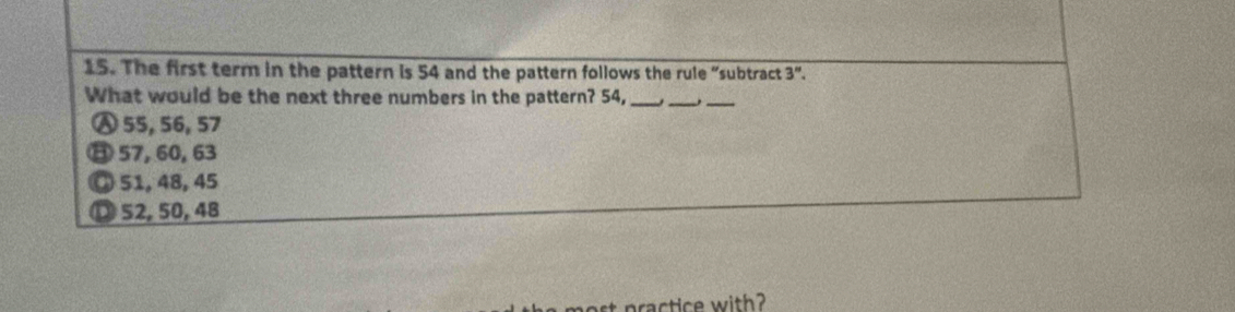 The first term in the pattern is 54 and the pattern follows the rule “subtract 3''. 
What would be the next three numbers in the pattern? 54,_
__
Ⓐ 55, 56, 57
⑪ 57, 60, 63
◎ 51, 48, 45
D 52, 50, 48
ractice with