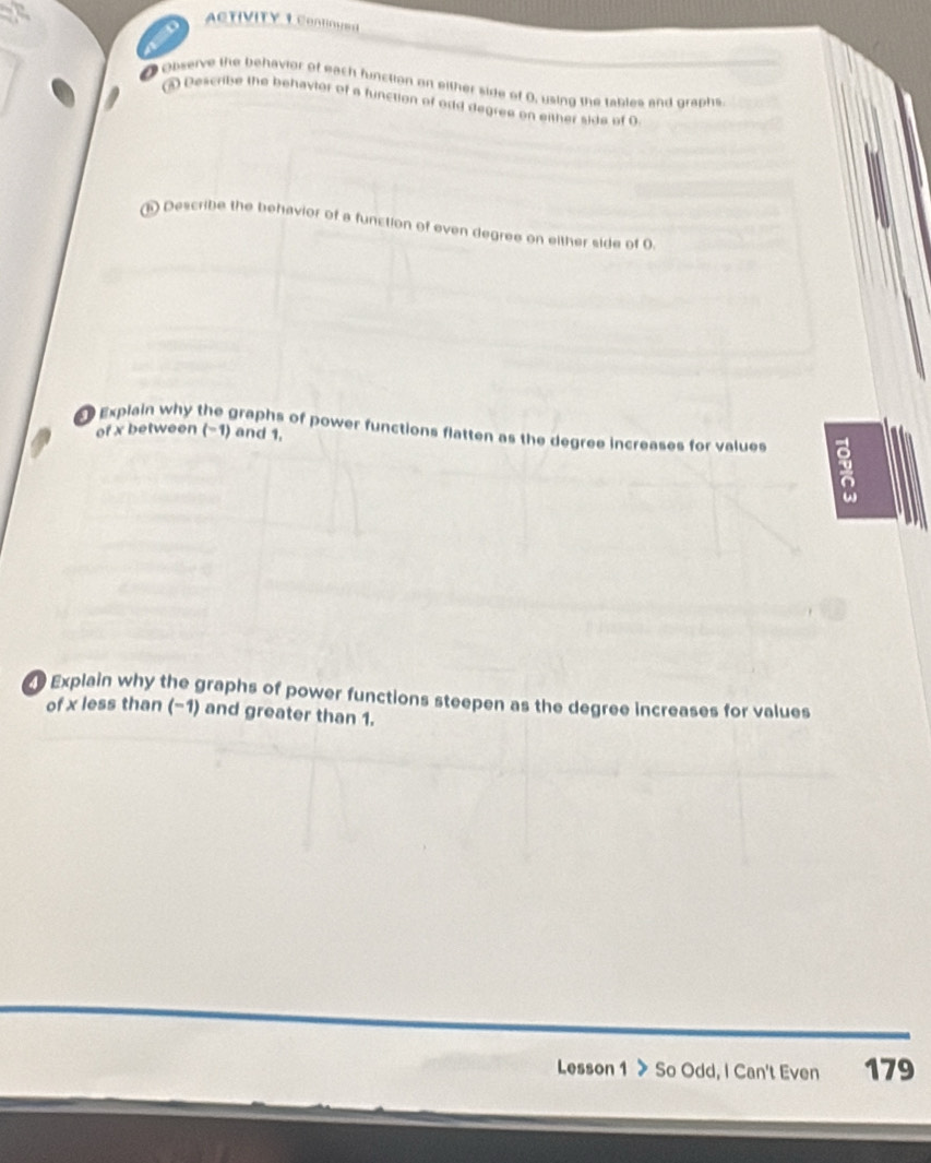 ACTIVITY 1 Cong=s 
Observe the behavior of each function or either side of 0, using the tables and graphs 
③ Describe the behavior of a function of odd degree on either side of 9
Describe the behavior of a function of even degree on either side of 0. 
Explain why the graphs of power functions flatten as the degree increases for values 5
of x between (-1) and 1,
ω
Explain why the graphs of power functions steepen as the degree increases for values 
of x less than (-1) and greater than 1. 
Lesson 1 > So Odd, I Can't Even 179