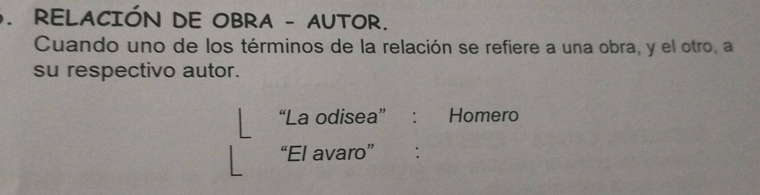 RELACIÓN DE OBRA - AUTOR. 
Cuando uno de los términos de la relación se refiere a una obra, y el otro, a 
su respectivo autor. 
“La odisea” : Homero 
“El avaro” :