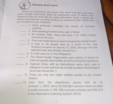 Review and Learn 
Before you proceed to the lesson, let's check how you understand 
some sample statements. Draw an exclamation point (1) before each 
statement that you think tells the exact information. Draw a triangle (▲) 
before each one that you think needs to be explained further. Write down 
your answers in your notebook. 
_1. Films produced nowadays rely heavily on computer 
graphics. 
_2. Most people grow faint at the sight of blood. 
_3. By October 2020, there had been 1.14 million deaths 
caused by the virus. 
_4. That man-made beach is said to be good for mental health 
_5. A total of 39 people died as a result of the Taal 
Volcano's eruption on January 12, 2020, although only one 
reported case was directly caused by it. 
_6. It is still more fun in the Philippines. 
_7. The World Health Organization gave pieces of advice to 
help the people stay healthy at home during this pandemic. 
_8. Typhoon Rolly, with an international name Goni, was a 
category 5 super typhoon as it made landfall in Bicol Region 
twice last November 1. 
_9. There are only two major political parties in the United 
States. 
_10. Data from the department shows that as of 
October 1, 2020, about 22,500,863 learners have enrolled 
in public schools; 2,165, 196 in private schools; and 394,274
in the Alternative Learning System (ALS)